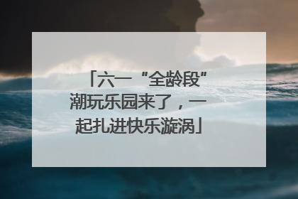 六一“全龄段”潮玩乐园来了，一起扎进快乐漩涡