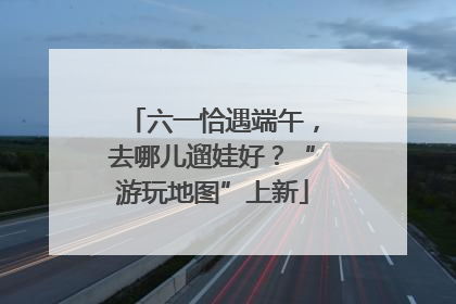 六一恰遇端午，去哪儿遛娃好？“游玩地图”上新
