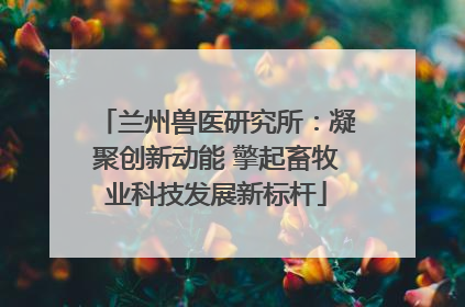 兰州兽医研究所：凝聚创新动能 擎起畜牧业科技发展新标杆