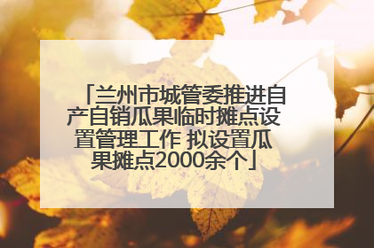 兰州市城管委推进自产自销瓜果临时摊点设置管理工作 拟设置瓜果摊点2000余个