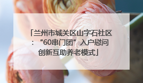兰州市城关区山字石社区：“60串门团”入户慰问 创新互助养老模式