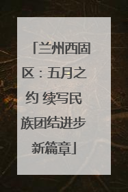 兰州西固区：五月之约 续写民族团结进步新篇章