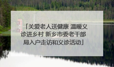 关爱老人送健康 温暖义诊进乡村 新乡市委老干部局入户走访和义诊活动