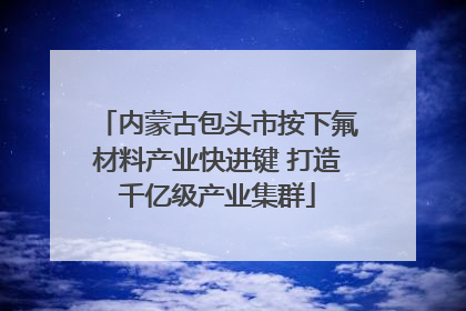内蒙古包头市按下氟材料产业快进键 打造千亿级产业集群