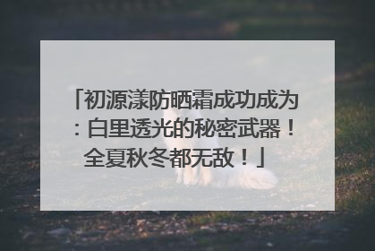 初源漾防晒霜成功成为：白里透光的秘密武器！全夏秋冬都无敌！