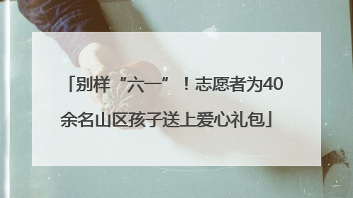 别样“六一”！志愿者为40余名山区孩子送上爱心礼包