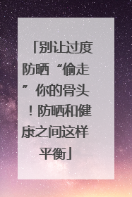 别让过度防晒“偷走”你的骨头！防晒和健康之间这样平衡