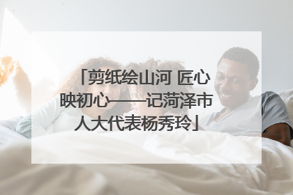 剪纸绘山河 匠心映初心——记菏泽市人大代表杨秀玲