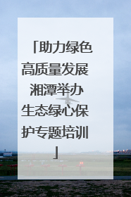 助力绿色高质量发展 湘潭举办生态绿心保护专题培训
