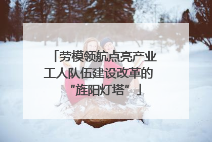 劳模领航点亮产业工人队伍建设改革的“旌阳灯塔”