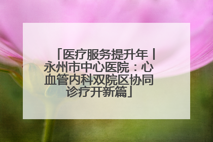 医疗服务提升年丨永州市中心医院：心血管内科双院区协同诊疗开新篇