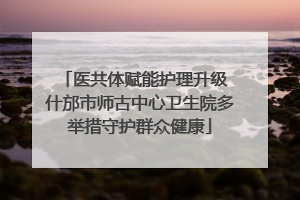 医共体赋能护理升级 什邡市师古中心卫生院多举措守护群众健康