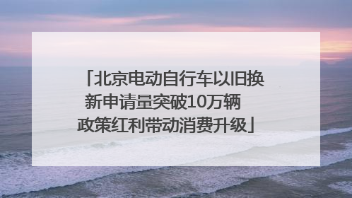北京电动自行车以旧换新申请量突破10万辆 政策红利带动消费升级