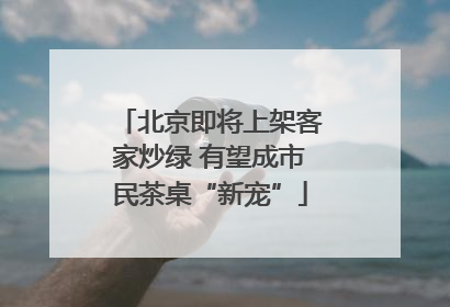 北京即将上架客家炒绿 有望成市民茶桌“新宠”