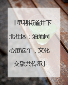 垦利街道井下北社区：油地同心度端午，文化交融共传承