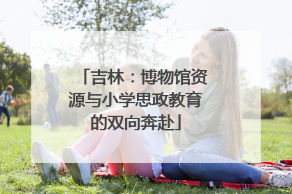 吉林：博物馆资源与小学思政教育的双向奔赴