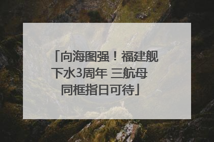 向海图强！福建舰下水3周年 三航母同框指日可待