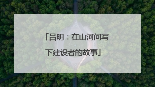 吕明：在山河间写下建设者的故事