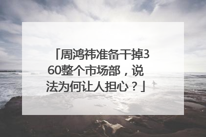 周鸿祎准备干掉360整个市场部，说法为何让人担心？