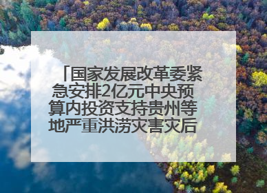 国家发展改革委紧急安排2亿元中央预算内投资支持贵州等地严重洪涝灾害灾后应急恢复