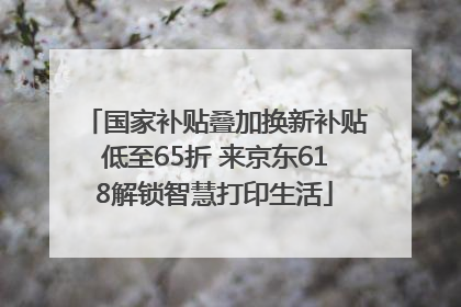 国家补贴叠加换新补贴低至65折 来京东618解锁智慧打印生活