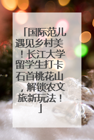 国际范儿遇见乡村美！长江大学留学生打卡石首桃花山，解锁农文旅新玩法！