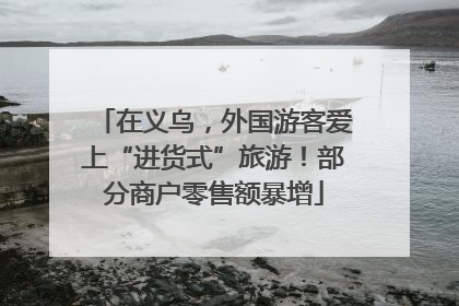 在义乌，外国游客爱上“进货式”旅游！部分商户零售额暴增
