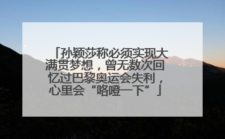 孙颖莎称必须实现大满贯梦想，曾无数次回忆过巴黎奥运会失利，心里会“咯噔一下”