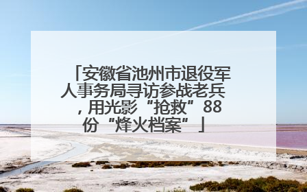 安徽省池州市退役军人事务局寻访参战老兵，用光影“抢救”88份“烽火档案”