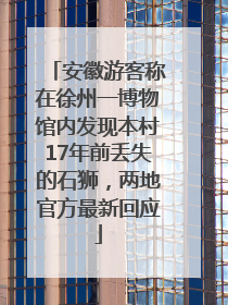安徽游客称在徐州一博物馆内发现本村17年前丢失的石狮，两地官方最新回应