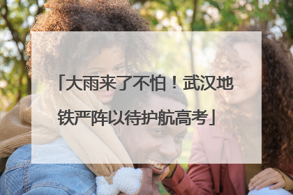 大雨来了不怕！武汉地铁严阵以待护航高考