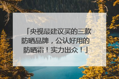 央视最建议买的三款防晒品牌，公认好用的防晒霜！实力出众！
