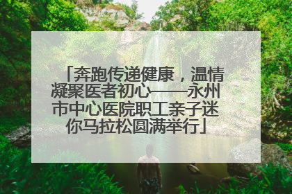 奔跑传递健康，温情凝聚医者初心——永州市中心医院职工亲子迷你马拉松圆满举行