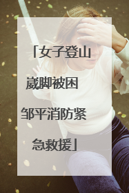 女子登山崴脚被困 邹平消防紧急救援