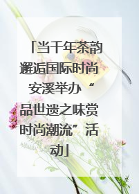 当千年茶韵邂逅国际时尚 安溪举办“品世遗之味赏时尚潮流”活动