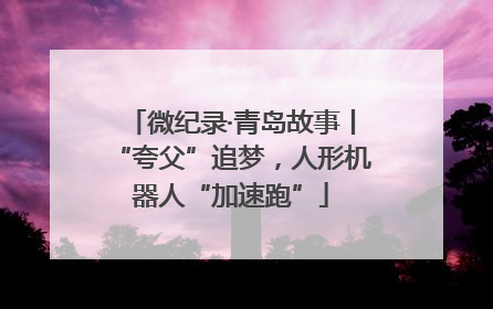 微纪录·青岛故事丨“夸父”追梦，人形机器人“加速跑”