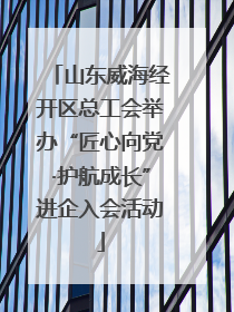 山东威海经开区总工会举办“匠心向党·护航成长”进企入会活动