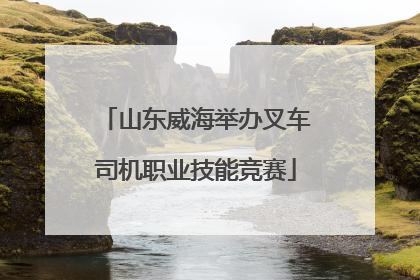 山东威海举办叉车司机职业技能竞赛