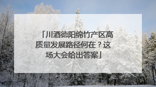 川酒德阳绵竹产区高质量发展路径何在？这场大会给出答案