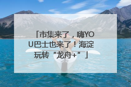 市集来了，嗨YOU巴士也来了！海淀玩转“龙舟+”