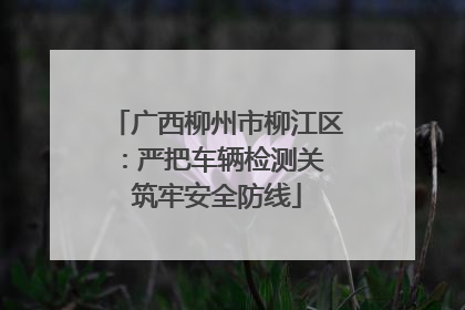广西柳州市柳江区：严把车辆检测关 筑牢安全防线