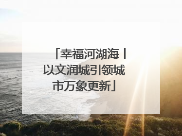 幸福河湖海丨以文润城引领城市万象更新