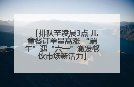 排队至凌晨3点 儿童餐订单量高涨 “端午”遇“六一”激发餐饮市场新活力