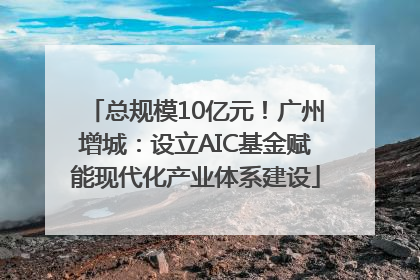 总规模10亿元！广州增城：设立AIC基金赋能现代化产业体系建设