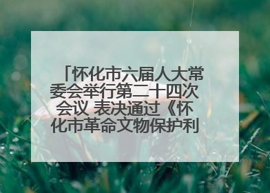 怀化市六届人大常委会举行第二十四次会议 表决通过《怀化市革命文物保护利用若干规定》
