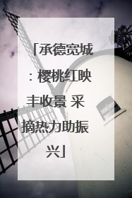 承德宽城：樱桃红映丰收景 采摘热力助振兴