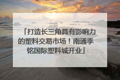 打造长三角具有影响力的塑料交易市场！南通季铭国际塑料城开业