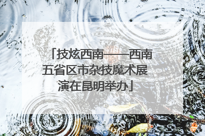 技炫西南——西南五省区市杂技魔术展演在昆明举办