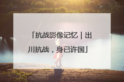 抗战影像记忆｜出川抗战，身已许国