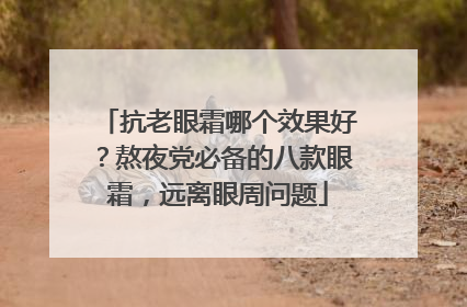 抗老眼霜哪个效果好？熬夜党必备的八款眼霜，远离眼周问题